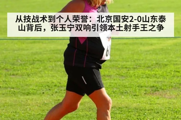 从技战术到个人荣誉：北京国安2-0山东泰山背后，张玉宁双响引领本土射手王之争